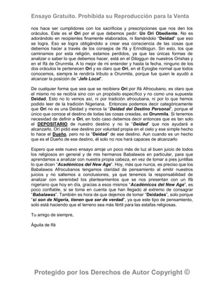 Ensayo Gratuito. Prohibida su Reproducción para la Venta

nos hace ser cumplidores con los sacrificios y prescripciones que nos den los
oráculos. Este es el Orí por el que debemos pedir: Un Orí Obediente. No es
adorándolo en recipientes finamente elaborados, ni llamándolo “Deidad” que eso
se logra. Eso se logra obligándolo a crear esa consciencia de las cosas que
debemos hacer a través de los consejos de Ifá y Erindilogun. Sin esto, los que
caminamos por esta religión, estamos perdidos, ya que las únicas formas de
analizar o saber lo que debemos hacer, está en el Diloggun de nuestros Orishas y
en el Ifá de Orunmila. A lo mejor de mi entender y hasta la fecha, ninguno de los
dos oráculos le pertenecen Orí y es claro que Orí, en el Eyiogbe normal que todos
conocemos, siempre le rendiría tributo a Orunmila, porque fue quien le ayudó a
alcanzar la posición de “Jefe Local”.

De cualquier forma que sea que se recibiera Orí por Ifá Afrocubano, es claro que
el mismo no se recibía sino con un propósito específico y no como una supuesta
Deidad. Esto no lo vemos así, ni por tradición afrocubana, ni por lo que hemos
podido leer de la tradición Nigeriana. Entonces podemos decir categóricamente
que Orí no es una Deidad y menos la “Deidad del Destino Personal”, porque el
único que conoce el destino de todas las cosas creadas, es Orunmila. Si tenemos
necesidad de definir a Orí, en todo caso debemos decir entonces que es tan solo
el DEPOSITARIO de nuestro destino y no la “Deidad” que nos ayudará a
alcanzarlo. Orí pidió ese destino por voluntad propia en el cielo y ese simple hecho
lo hace el Dueño, pero no la “Deidad” de ese destino. Aun cuando es un hecho
que es el Dueño de ese destino, él solo no nos hará capaces de alcanzarlo

Espero que este nuevo ensayo arroje un poco más de luz al buen juicio de todos
los religiosos en general y de mis hermanos Babalawos en particular, para que
aprendamos a analizar con nuestra propia cabeza, en vez de tomar a pies juntillas
lo que dicen “Académicos del New Age”. Hoy, más que nunca, es preciso que los
Babalawos Afrocubanos tengamos claridad de pensamiento al emitir nuestros
juicios y no saltemos a conclusiones, ya que tenemos la responsabilidad de
analizar con serenidad los planteamientos que se nos presentan con un Ifá
nigeriano que hoy en día, gracias a esos mismos “Académicos del New Age”, es
poco confiable, si se toma en cuenta que han llegado al extremo de consagrar
“Babalawas”. También es hora de que dejemos de tomar “Deidades”, solo porque
“si son de Nigeria, tienen que ser de verdad”, ya que este tipo de pensamiento,
solo está haciendo que el terreno sea más fértil para las estafas religiosas.

Tu amigo de siempre,

Águila de Ifá




 Protegido por los Derechos de Autor Copyright ©
 