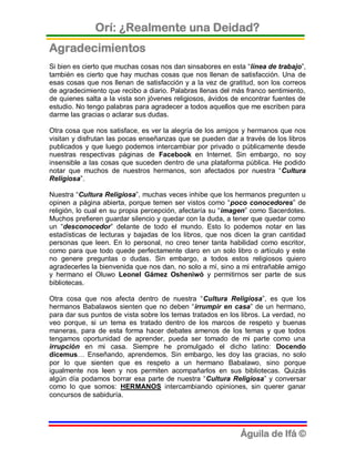 Orí: ¿Realmente una Deidad?
Agradecimientos
Si bien es cierto que muchas cosas nos dan sinsabores en esta “línea de trabajo”,
también es cierto que hay muchas cosas que nos llenan de satisfacción. Una de
esas cosas que nos llenan de satisfacción y a la vez de gratitud, son los correos
de agradecimiento que recibo a diario. Palabras llenas del más franco sentimiento,
de quienes salta a la vista son jóvenes religiosos, ávidos de encontrar fuentes de
estudio. No tengo palabras para agradecer a todos aquellos que me escriben para
darme las gracias o aclarar sus dudas.

Otra cosa que nos satisface, es ver la alegría de los amigos y hermanos que nos
visitan y disfrutan las pocas enseñanzas que se pueden dar a través de los libros
publicados y que luego podemos intercambiar por privado o públicamente desde
nuestras respectivas páginas de Facebook en Internet. Sin embargo, no soy
insensible a las cosas que suceden dentro de una plataforma pública. He podido
notar que muchos de nuestros hermanos, son afectados por nuestra “Cultura
Religiosa”.

Nuestra “Cultura Religiosa”, muchas veces inhibe que los hermanos pregunten u
opinen a página abierta, porque temen ser vistos como “poco conocedores” de
religión, lo cual en su propia percepción, afectaría su “imagen” como Sacerdotes.
Muchos prefieren guardar silencio y quedar con la duda, a tener que quedar como
un “desconocedor” delante de todo el mundo. Esto lo podemos notar en las
estadísticas de lecturas y bajadas de los libros, que nos dicen la gran cantidad
personas que leen. En lo personal, no creo tener tanta habilidad como escritor,
como para que todo quede perfectamente claro en un solo libro o artículo y este
no genere preguntas o dudas. Sin embargo, a todos estos religiosos quiero
agradecerles la bienvenida que nos dan, no solo a mí, sino a mi entrañable amigo
y hermano el Oluwo Leonel Gámez Osheniwó y permitirnos ser parte de sus
bibliotecas.

Otra cosa que nos afecta dentro de nuestra “Cultura Religiosa”, es que los
hermanos Babalawos sienten que no deben “irrumpir en casa” de un hermano,
para dar sus puntos de vista sobre los temas tratados en los libros. La verdad, no
veo porque, si un tema es tratado dentro de los marcos de respeto y buenas
maneras, para de esta forma hacer debates amenos de los temas y que todos
tengamos oportunidad de aprender, pueda ser tomado de mi parte como una
irrupción en mi casa. Siempre he promulgado el dicho latino: Docendo
dicemus… Enseñando, aprendemos. Sin embargo, les doy las gracias, no solo
por lo que sienten que es respeto a un hermano Babalawo, sino porque
igualmente nos leen y nos permiten acompañarlos en sus bibliotecas. Quizás
algún día podamos borrar esa parte de nuestra “Cultura Religiosa” y conversar
como lo que somos: HERMANOS intercambiando opiniones, sin querer ganar
concursos de sabiduría.




                                                             Águila de Ifá ©
 