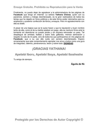 Ensayo Gratuito. Prohibida su Reproducción para la Venta

Finalmente, no puedo dejar de agradecer a la administradora de las páginas de
Facebook que tengo en Internet: La señora Yathana Chávez, quien con su
paciencia, esmero y trabajo desinteresado, es la gran rastreadora de todos los
temas que he dejado en foros públicos y de esta forma poder retomarlos para su
ampliación y posterior confección de libros y ensayos. Pero mi agradecimiento con
ella es doble.

A pesar de una bajeza que se le quiso hacer y que la reputación y buen nombre
tanto de ella, como el de su bebita estaban en juego, ella se mantuvo firme ante la
tormenta sin abandonar su puesto jamás y sin siquiera retroceder un paso. Tal
despliegue de amistad, lealtad y sobre todo gallardía, merece admiración y
respeto no solo de mi parte, sino de todos los que participamos en mis páginas de
Facebook, que a su vez ella cuida con esmero desinteresado. Espero
sinceramente que este comportamiento ejemplar nos sirva a todos como una guía
de integridad, valentía, perseverancia, tesón y sobre todo: DIGNIDAD.

                     ¡GRACIAS YATHANA!
 Apetebí Iboru, Apetebí Iboya, Apetebí Ibosheshe
Tu amigo de siempre,

                                                                   Águila de Ifá




 Protegido por los Derechos de Autor Copyright ©
 