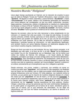 Orí: ¿Realmente una Deidad?
Nuestro Mundo “Religioso”
Llevo algún tiempo escribiendo en Internet, con la intención de enseñar lo poco
que sé sobre la Religión Yoruba de Tradición Afrocubana, mejor conocida como
“Santería”. Mi llegada al medio cibernético, podría llamarse “Accidental” o hasta
“Circunstancial” si se quiere, debido a los problemas generados por elementos
que nunca debieron ser consagrados, ya que sus odios, ambiciones, rencores,
bajas pasiones, frustraciones, codicia o simplemente su ineptitud y/o mediocridad,
los llevaban a criticar el Ifá de Tradición Afrocubana de muy mala manera, todo lo
cual me hizo sentir obligado a entrar a “la arena de combate”. De hecho, muchos
de estos “Eruditos” fueron puestos en evidencia de los fraudes que cometían.

Algunos me conocen, otros me han oído mencionar y otros simplemente no me
conocen y ni siquiera han oído que existo. A lo largo de este tiempo, he escrito
muchos artículos, emitido muchas opiniones en foros abiertos y hasta he escrito
algunos libros que pueden ser bajados de la red, ya que uno de los principales
problemas que pude observar, fue la falta de educación religiosa en nuestros
seguidores y grandes fuentes de información, no solo abiertamente falsificada,
sino también mucha con serios faltantes litúrgicos y/o totalmente alejadas de lo
que indican nuestros dogmas, tradiciones y Corpus de Ifá.

Ruego por favor que esto no se mal entienda. No soy, bajo ningún concepto, ni el
Babalawo que más sabe, ni el Gurú de Ifá, ni el más “Docto” de los Babalawos
que existen hoy en día. Simplemente soy un Babalawo más, de los tantos que
visitan los medios de Internet. Sin embargo, y sin hacer alarde de falsas
modestias, considero que tengo una sola ventaja sobre mis hermanos Babalawos:
Soy Escéptico. Pero permítanme explicarme. Mi escepticismo, parte de que vivo
en dos mundos: El Mundo Científico y Laico y el Mundo Religioso y espiritual. Dos
mundos que solo en apariencia, parecen ser irreconciliables. Aprendí a sobrevivir
en ambos, precisamente por el escepticismo que me vi obligado a aprender.

Desde entonces, mis juicios, análisis y opiniones, son emitidos sin tomar en
cuenta que estos sean “populares”, sino que sean lo más apegados a la Realidad
que me hacen ver mis análisis, que no niego que puedan verse afectados por mis
propias limitaciones como ser humano. En otras palabras, voy nadando contra la
corriente, ya que parece que la mayoría de nuestros religiosos desean oír y hacer
las cosas que son “populares” en vez de hacer y oír las que son Correctas. A
pesar de ser una persona respetuosa y que no cree en el uso de malas palabras ni
la fuerza para imponer criterios, esta forma “particular” de emitir mis juicios,
obviamente me ha “regalado” muchas expulsiones de foros públicos, insultos,
intrigas y calumnias, ya que las personas que han sido contrincantes ideológicos,
al no poder ganar un argumento por la fuerza de la razón, decidieron ganar la
razón por la fuerza, por lo que entonces me silenciaban, no sin dejar de
calumniarme una vez que me habían enmudecido y sin darme el derecho a la
legítima defensa.



                                                             Águila de Ifá ©
 