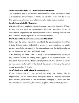 Step 4: Verify the Model and Use the Model for Prediction :
The analyst now tries to determine if the mathematical model developed in Step
3 is an accurate representation of reality. To determine how well the model
fits reality, one determines how valid the model is for the current situation.
Step 5. Select a Suitable Alternative:
Given a model and a set of alternatives, the analyst chooses the alternative (if there
is one) that best meets the organization's objectives. Sometimes the set of
alternatives is subject to certain restrictions and constraints. In many situations, the
best alternative may be impossible or too costly to determine.
Step 6. Present the Results and Conclusions of the Study:
In this step, the analyst presents the model and the recommendations from Step
5 to the decision making individual or group. In some situations, one might
present several alternatives and let the organization choose the decision maker(s)
choose the one that best meets her/his/their needs.
After presenting the results of the OR study to the decision maker(s), the analyst
may find that s/he does not (or they do not) approve of the recommendations. This
may result from incorrect definition of the problem on hand or from failure to
involve decision maker(s) from the start of the project. In this case, the analyst
should return to Step 1, 2, or 3.
Step 7. Implement and Evaluate Recommendation:
If the decision maker(s) has accepted the study, the analyst aids in
implementing the recommendations. The system must be constantly monitored
(and updated dynamically as the environment changes) to ensure that the
recommendations are enabling decision maker(s) to meet her/his/their objectives.
 