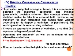 D.M. UNDER UNCERTAINITY:Under condition of uncertainty, the decision maker has knowledge about states of nature that happens but lacks the knowledge about the probabilities of their occurrence.    Under conditions of uncertainty, a few decision criterions are available which could be of help to the decision maker.D.M. UNDER UNCERTAINITYMaximax Criterion or Criterion of optimismMaximin Criterion or Criterion of pessimismMinimax Criterion or Regret CriterionHurwicz Criterion or Criterion of RealismLaplace Criterion or Criterion of Rationality