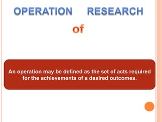 OPERATIONRESEARCHofAn operation may be defined as the set of acts required for the achievements of a desired outcomes.