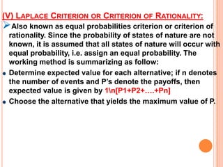 (I) MAXIMAX CRITERION OR CRITERION OF OPTIMISM:This criterion provides the decision maker with optimistic criterion. The working method is    summarizing as follow.Locate the maximum payoff values corresponding to each alternative (or course of action or  strategy), thenSelect an alternative with maximum payoff value.THUS THE MAXIMAX PAYOFF IS Rs. 70,000 CORRESPONDING TO THE ALTERNATIVE “CONSTRUCT”.MAXIMUM OF ROW50,00070,00030,000