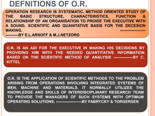 DEFNITIONS OF O.R.OPERATION RESEARCH IS SYSTEMATIC, METHOD ORIENTED STUDY OF THE BASIC STRUCTURE, CHARACTERISTICS, FUNCTION & RELATIONSHIP OF AN ORGANISATION TO PROIDE THE EXECUTIVE WITH A SOUND, SCIENTIFIC AND QUANITATIVE BASIS FOR THE DECESION MAKING.                                                                                          ------------------------------BY E.L.ARNOFF & M.J.NETZORGIO.R. IS AN AID FOR THE EXECUTIVE IN MAKING HIS DECISIONS BY PROVIDING HIM WITH THE NEEDED QUANTITATIVE INFORMATION BASED ON THE SCIENTIFIC METHOD OF ANALYSIS ---------------BY C. KITTELO.R. IS THE APPLICATION OF SCIENTIFIC METHODS TO THE PROBLEM ARISING FROM OPERATIONS INVOLVING INTEGRATED SYSTEMS OF MEN, MACHINE AND MATERIALS. IT NORMALLY UTILIZES THE KNOWLEDGE AND SKILLS OF INTERDISCIPLINARY RESEARCH TEAM TO PROVIDE THE MANAGERS OF SUCH SYSTEMS WITH OPTIMUM OPERATING SOLUTIONS. --------------------BY FABRYCKY & TORGERSEN