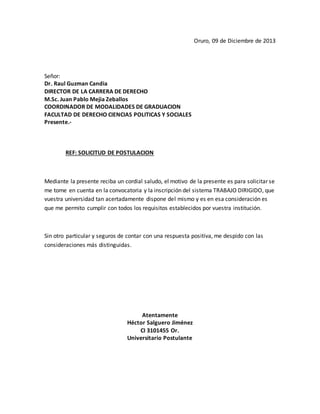Oruro, 09 de Diciembre de 2013
Señor:
Dr. Raul Guzman Candia
DIRECTOR DE LA CARRERA DE DERECHO
M.Sc. Juan Pablo Mejia Zeballos
COORDINADOR DE MODALIDADES DE GRADUACION
FACULTAD DE DERECHO CIENCIAS POLITICAS Y SOCIALES
Presente.-
REF: SOLICITUD DE POSTULACION
Mediante la presente reciba un cordial saludo, el motivo de la presente es para solicitar se
me tome en cuenta en la convocatoria y la inscripción del sistema TRABAJO DIRIGIDO, que
vuestra universidad tan acertadamente dispone del mismo y es en esa consideración es
que me permito cumplir con todos los requisitos establecidos por vuestra institución.
Sin otro particular y seguros de contar con una respuesta positiva, me despido con las
consideraciones más distinguidas.
Atentamente
Héctor Salguero Jiménez
CI 3101455 Or.
Universitario Postulante
 