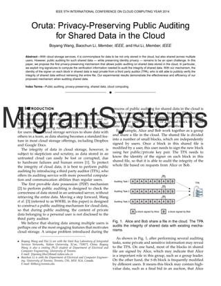 MigrantSystems
Oruta: Privacy-Preserving Public Auditing
for Shared Data in the Cloud
Boyang Wang, Baochun Li, Member, IEEE, and Hui Li, Member, IEEE
Abstract—With cloud storage services, it is commonplace for data to be not only stored in the cloud, but also shared across multiple
users. However, public auditing for such shared data — while preserving identity privacy — remains to be an open challenge. In this
paper, we propose the ﬁrst privacy-preserving mechanism that allows public auditing on shared data stored in the cloud. In particular,
we exploit ring signatures to compute the veriﬁcation information needed to audit the integrity of shared data. With our mechanism, the
identity of the signer on each block in shared data is kept private from a third party auditor (TPA), who is still able to publicly verify the
integrity of shared data without retrieving the entire ﬁle. Our experimental results demonstrate the effectiveness and efﬁciency of our
proposed mechanism when auditing shared data.
Index Terms—Public auditing, privacy-preserving, shared data, cloud computing.
3
1 INTRODUCTION
CLOUD service providers manage an enterprise-class
infrastructure that offers a scalable, secure and re-
liable environment for users, at a much lower marginal
cost due to the sharing nature of resources. It is routine
for users to use cloud storage services to share data with
others in a team, as data sharing becomes a standard fea-
ture in most cloud storage offerings, including Dropbox
and Google Docs.
The integrity of data in cloud storage, however, is
subject to skepticism and scrutiny, as data stored in an
untrusted cloud can easily be lost or corrupted, due
to hardware failures and human errors [1]. To protect
the integrity of cloud data, it is best to perform public
auditing by introducing a third party auditor (TPA), who
offers its auditing service with more powerful computa-
tion and communication abilities than regular users.
The ﬁrst provable data possession (PDP) mechanism
[2] to perform public auditing is designed to check the
correctness of data stored in an untrusted server, without
retrieving the entire data. Moving a step forward, Wang
et al. [3] (referred to as WWRL in this paper) is designed
to construct a public auditing mechanism for cloud data,
so that during public auditing, the content of private
data belonging to a personal user is not disclosed to the
third party auditor.
We believe that sharing data among multiple users is
perhaps one of the most engaging features that motivates
cloud storage. A unique problem introduced during the
• Boyang Wang and Hui Li are with the State Key Laboratory of Integrated
Services Networks, Xidian University, Xi’an, 710071, China. Boyang
Wang is also a visiting Ph.D student at Department of Electrical and
Computer Engineering, University of Toronto.
E-mail: {bywang,lihui}@mail.xidian.edu.cn
• Baochun Li is with the Department of Electrical and Computer Engineer-
ing, University of Toronto, Toronto, ON, M5S 3G4, Canada.
E-mail: bli@eecg.toronto.edu
process of public auditing for shared data in the cloud is
how to preserve identity privacy from the TPA, because
the identities of signers on shared data may indicate that
a particular user in the group or a special block in shared
data is a higher valuable target than others.
For example, Alice and Bob work together as a group
and share a ﬁle in the cloud. The shared ﬁle is divided
into a number of small blocks, which are independently
signed by users. Once a block in this shared ﬁle is
modiﬁed by a user, this user needs to sign the new block
using her public/private key pair. The TPA needs to
know the identity of the signer on each block in this
shared ﬁle, so that it is able to audit the integrity of the
whole ﬁle based on requests from Alice or Bob.
a block signed by Alice a block signed by Bob
A A A A A A B A B B
A B
A A A A A A A B B B
A A A A B A A A B B
8th
8th
8th
Auditing Task 1
Auditing Task 2
Auditing Task 3
TPA
Fig. 1. Alice and Bob share a ﬁle in the cloud. The TPA
audits the integrity of shared data with existing mecha-
nisms.
As shown in Fig. 1, after performing several auditing
tasks, some private and sensitive information may reveal
to the TPA. On one hand, most of the blocks in shared
ﬁle are signed by Alice, which may indicate that Alice
is a important role in this group, such as a group leader.
On the other hand, the 8-th block is frequently modiﬁed
by different users. It means this block may contain high-
value data, such as a ﬁnal bid in an auction, that Alice
IEEE 5TH INTERNATIONAL CONFERENCE ON CLOUD COMPUTING YEAR 2014
 