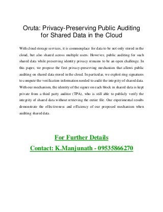 Oruta: Privacy-Preserving Public Auditing
for Shared Data in the Cloud
With cloud storage services, it is commonplace for data to be not only stored in the
cloud, but also shared across multiple users. However, public auditing for such
shared data while preserving identity privacy remains to be an open challenge. In
this paper, we propose the first privacy-preserving mechanism that allows public
auditing on shared data stored in the cloud. In particular, we exploit ring signatures
to compute the verification information needed to audit the integrity of shared data.
With our mechanism, the identity of the signer on each block in shared data is kept
private from a third party auditor (TPA), who is still able to publicly verify the
integrity of shared data without retrieving the entire file. Our experimental results
demonstrate the effectiveness and efficiency of our proposed mechanism when
auditing shared data.
For Further Details
Contact: K.Manjunath - 09535866270
 