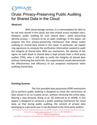 Oruta: Privacy-Preserving Public Auditing
for Shared Data in the Cloud
Abstract:
With cloud storage services, it is commonplace for data to
be not only stored in the cloud, but also shared across multiple users.
However, public auditing for such shared data— while preserving
identity privacy — remains to be an open challenge. In this paper, we
propose the first privacy-preserving mechanism that allows public
auditing on shared data stored in the cloud. In particular, we exploit
ring signatures to compute the verification information needed to audit
the integrity of shared data. With our mechanism, the identity of the
signer on each block in shared data is kept private from a third party
auditor (TPA), who is still able to verify the integrity of shared data
without retrieving the entire file. Our experimental results demonstrate
the effectiveness and efficiency of our proposed mechanism when
auditing shared data.
Existing System:
The first provable data possession (PDP) mechanism
[2] to perform public auditing is designed to check the correctness of
data stored in an un trusted server, without retrieving the entire data.
Moving a step forward, Wang et al. [3] (referred to as WWRL in this
paper) is designed to construct a public auditing mechanism for cloud
data, so that during public auditing, the content of private data
belonging to a personal user is not disclosed to the third party auditor.
We develops Computer Engineering Projects for BE/ME students. For any kind of support you may live
chat with us at www.ocularsystems.in or call us on 020 30858066 or
Mail Us: info@ocularsystems.in
Our Address: Swagat Corner Building, Near Narayani Dham Temple, Katraj, Pune-46 (Maharashtra)
 