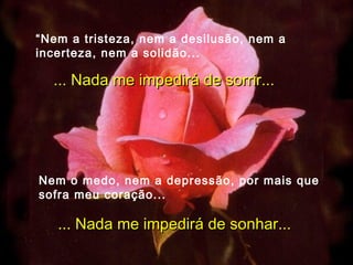 “ Nem a tristeza, nem a desilusão, nem a incerteza, nem a solidão... ... Nada me impedirá de sorrir... Nem o medo, nem a depressão, por mais que sofra meu coração... ... Nada me impedirá de sonhar... 