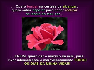 ... Quero  buscar  na certeza de  alcançar , quero saber  esperar  para poder   realizar  os ideais do meu ser... ...ENFIM, quero dar o máximo de mim, para viver intensamente e maravilhosamente  TODOS OS DIAS DA MINHA VIDA!!! 