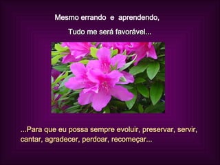 Mesmo errando  e  aprendendo,  Tudo me será favorável... ...Para que eu possa sempre evoluir, preservar, servir, cantar, agradecer, perdoar, recomeçar... 