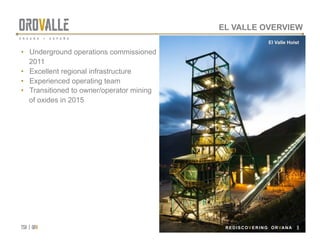 tsx | orv
 REDISCOVERING ORVANA
EL VALLE OVERVIEW
•  Underground operations commissioned
2011
•  Excellent regional infrastructure
•  Experienced operating team
•  Transitioned to owner/operator mining
of oxides in 2015
El Valle Hoist
REDISCOVERING ORVANA 9
 