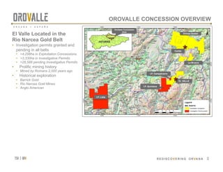 tsx | orv
 REDISCOVERING ORVANA
700000
700000
710000
710000
720000
720000
4790000
4790000
4800000
4800000
P.I.
LIDIA
P.I.
QUINTANA
P.I.
CAMPALCARRO
EL VALLE-BOINASEL VALLE-BOINAS
LA BRUEVALA BRUEVA
CARLESCARLES
ORTOSAORTOSA
GODANGODAN
Legend
MIN. RIGHTS
Exploitation concession
Investigation Permit granted
Oviedo
±
0 1 2 3 4 50.5
Kilometers
OROVALLE CONCESSION OVERVIEW
12
El Valle Located in the
Rio Narcea Gold Belt
•  Investigation permits granted and
pending in all belts
•  >4,298ha in Exploitation Concessions
•  >3,330ha in Investigative Permits
•  >28,588 pending Investigative Permits
•  Prolific mining history
•  Mined by Romans 2,000 years ago
•  Historical exploration
•  Barrick Gold
•  Rio Narcea Gold Mines
•  Anglo American
Ortosa Godan
Carlés
La Brueva
EL VALLE
I.P. Lidia
I.P. Quintana
I.P. Campalcarro
OroValle Concession
Area
ASTURIAS
 