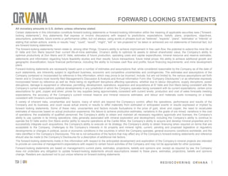 tsx | orv
 REDISCOVERING ORVANA
FORWARD LOOKING STATEMENTS
1
All monetary amounts in U.S. dollars unless otherwise stated.
Certain statements in this information constitute forward-looking statements or forward-looking information within the meaning of applicable securities laws (“forward-
looking statements”). Any statements that express or involve discussions with respect to predictions, expectations, beliefs, plans, projections, objectives,
assumptions, potentials, future events or performance (often, but not always, using words or phrases such as “believes”, “expects”, “plans”, “estimates” or “intends” or
stating that certain actions, events or results “may”, “could”, “would”, “might”, “will” or “are projected to” be taken or achieved) are not statements of historical fact, but
are forward-looking statements.
The forward-looking statements herein relate to, among other things, Orvana’s ability to achieve improvement in free cash flow; the potential to extend the mine life of
El Valle and Don Mario beyond their current life-of-mine estimates; Orvana’s ability to optimize its assets to deliver shareholder value; the Company’s ability to
optimize productivity at Don Mario and El Valle; estimates of future production, operating costs and capital expenditures; mineral resource and reserve estimates;
statements and information regarding future feasibility studies and their results; future transactions; future metal prices; the ability to achieve additional growth and
geographic diversification; future financial performance, including the ability to increase cash flow and profits; future financing requirements; and mine development
plans.
Forward-looking statements are necessarily based upon a number of estimates and assumptions that, while considered reasonable by the Company as of the date of
such statements, are inherently subject to significant business, economic and competitive uncertainties and contingencies. The estimates and assumptions of the
Company contained or incorporated by reference in this information, which may prove to be incorrect, include, but are not limited to, the various assumptions set forth
herein and in Orvana’s most recently filed Management’s Discussion & Analysis and Annual Information Form (the “Company Disclosures”) or as otherwise expressly
incorporated herein by reference as well as: there being no significant disruptions affecting operations, whether due to labour disruptions, supply disruptions, power
disruptions, damage to equipment or otherwise; permitting, development, operations, expansion and acquisitions at El Valle and Don Mario being consistent with the
Company’s current expectations; political developments in any jurisdiction in which the Company operates being consistent with its current expectations; certain price
assumptions for gold, copper and silver; prices for key supplies being approximately consistent with current levels; production and cost of sales forecasts meeting
expectations; the accuracy of the Company’s current mineral reserve and mineral resource estimates; and labour and materials costs increasing on a basis
consistent with Orvana’s current expectations.
A variety of inherent risks, uncertainties and factors, many of which are beyond the Company’s control, affect the operations, performance and results of the
Company and its business, and could cause actual events or results to differ materially from estimated or anticipated events or results expressed or implied by
forward looking statements. Some of these risks, uncertainties and factors include fluctuations in the price of gold, silver and copper; the need to recalculate
estimates of resources based on actual production experience; the failure to achieve production estimates; variations in the grade of ore mined; variations in the cost
of operations; the availability of qualified personnel; the Company’s ability to obtain and maintain all necessary regulatory approvals and licenses; the Company’s
ability to use cyanide in its mining operations; risks generally associated with mineral exploration and development, including the Company’s ability to continue to
operate the El Valle and/or Don Mario and/or ability to resume operations at the Carlés Mine; the Company’s ability to acquire and develop mineral properties and to
successfully integrate such acquisitions; the Company’s ability to execute on its strategy; the Company’s ability to obtain financing when required on terms that are
acceptable to the Company; challenges to the Company’s interests in its property and mineral rights; current, pending and proposed legislative or regulatory
developments or changes in political, social or economic conditions in the countries in which the Company operates; general economic conditions worldwide; and the
risks identified in the Company’s Disclosures. This list is not exhaustive of the factors that may affect any of the Company’s forward-looking statements and reference
should also be made to the Company’s Disclosures for a description of additional risk factors.
The forward-looking statements made in this information with respect to the anticipated development and exploration of the Company’s mineral projects are intended
to provide an overview of management’s expectations with respect to certain future activities of the Company and may not be appropriate for other purposes.
Forward-looking statements are based on management’s current plans, estimates, projections, beliefs and opinions and, except as required by law, the Company
does not undertake any obligation to update forward-looking statements should assumptions related to these plans, estimates, projections, beliefs and opinions
change. Readers are cautioned not to put undue reliance on forward-looking statements.
	
 