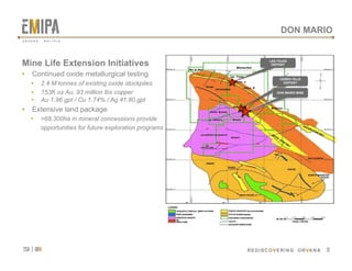 tsx | orv
 REDISCOVERING ORVANA
DON MARIO
Mine Life Extension Initiatives
•  Continued oxide metallurgical testing
•  2.4 M tonnes of existing oxide stockpiles
•  153K oz Au, 93 million lbs copper
•  Au 1.96 gpt / Cu 1.74% / Ag 41.80 gpt
•  Extensive land package
•  >68,300ha in mineral concessions provide
opportunities for future exploration programs
19
LAS TOJAS
DEPOSIT
CERRO FELIX
DEPOSIT
DON MARIO MINE
O R V A N A . B O L I V I A
 