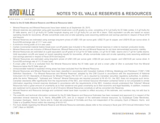 tsx | orv
 REDISCOVERING ORVANA
24
Notes to the El Valle Mineral Reserve and Mineral Resource table:
•  Mineral Reserves and Mineral Resources have been stated as at September 30, 2015.
•  Mineral reserves are estimated using gold equivalent break-even cut-off grades by zone, consisting of 4.3 g/t AuEq for El Valle oxides, 2.3 g/t AuEq for
El Valle skarns, and 2.5 g/t AuEq for Carlés longhole stoping and 3.0 g/t AuEq for cut and fill in skarn. Gold equivalent cut-offs are based on recent
operating results for recoveries, off-site concentrate costs and on-site operating costs assuming additional cost savings planned in respect of fiscal 2016
and beyond.
•  Mineral Reserves are estimated using average long-term prices of US$1,100 per ounce gold, US$2.75 per lb copper, and US$16.50 per ounce silver. A
Euro/US$ exchange rate of 1/1.1 was used.
•  A minimum mining width of 4 m was used.
•  Certain incremental material (below break-even cut-off grade) was included in the estimated mineral reserves in order to maintain production levels.
•  Mineral Resources are inclusive of Mineral Reserves. Mineral Resources that are not Mineral Reserves do not have demonstrated economic viability.
•  Mineral Resources are estimated at a gold equivalent cut-off grade of 3.6 g/t for El Valle oxides, 2.0 g/t for El Valle skarns and 2.7 g/t for Carlés skarns.
Gold equivalent cut-offs are based on recent operating results for recoveries, off-site concentrate costs and on-site operating costs assuming additional
cost savings planned in respect of fiscal 2016 and beyond.
•  Mineral Resources are estimated using long-term prices of US$1,300 per ounce gold, US$3.00 per pound copper, and US$18.00 per ounce silver. A
Euro/US$ exchange rate of 1/1.15 was used.
•  A crown pillar of 50 m is excluded from the Mineral Resource below the El Valle open pit and a crown pillar of 25m is excluded from the Mineral
Resource below the El Valle open pit.
•  Unrecoverable material in exploited mining areas has been excluded from the Mineral Resource.
•  Mineral Resources and Mineral Reserves have been classified in accordance with Canadian Institute of Mining, Metallurgy and Petroleum (“CIM”) “CIM
Definition Standards – For Mineral Resources and Mineral Reserves” adopted by the CIM Council in accordance with the requirements of National
Instrument 43-101 Standards of Disclosure for Mineral Projects (“NI 43-101”), as is required by Canadian securities regulatory authorities. In addition,
while the terms “Measured”, “Indicated and “Inferred” Mineral Resources are required pursuant to NI 43-101, the SEC does not recognize such terms.
Canadian standards differ significantly from the requirements of the SEC, and mineral resource information contained herein is not comparable to similar
information regarding mineral reserves disclosed in accordance with the requirements of the SEC. Investors should understand that “Inferred” Mineral
Resources have a great amount of uncertainty as to their existence and great uncertainty as to their economic and legal feasibility. In addition, investors
are cautioned not to assume that any part or all of Orvana’s Mineral Resources constitute or will be converted into Reserves.
•  Mineral Reserve and Resource tonnage and contained metal have been rounded to reflect accuracy of the estimate, and numbers may not add due to
rounding.
•  The scientific and technical information contained for the El Valle Reserve and Resource Estimates has been reviewed and approved (i) in respect of the
estimated mineral reserves by A. Harris, MAusIMM (CP), and (ii) in respect of the estimated mineral resources, by Guadalupe Collar Menéndez,
European Geologist. Both A. Harris and G. Collar are employees of OroValle and thus not independent of the company. Each of Messrs. Harris and
Collar is a Qualified Person within the meaning of NI 43-101.
•  For more details regarding the Mineral Reserve and Mineral Resource estimates please refer to the company’s fiscal year 2015 Annual Information Form
(“AIF”) filed on SEDAR.
24
NOTES TO EL VALLE RESERVES & RESOURCES
 
