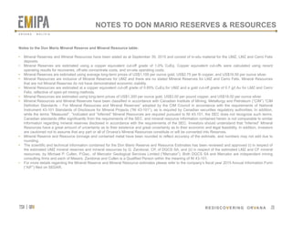 tsx | orv
 REDISCOVERING ORVANA
26
Notes to the Don Mario Mineral Reserve and Mineral Resource table:
•  Mineral Reserves and Mineral Resources have been stated as at September 30, 2015 and consist of in-situ material for the UMZ, LMZ and Cerro Felix
deposits.
•  Mineral Reserves are estimated using a copper equivalent cut-off grade of 1.0% CuEq. Copper equivalent cut-offs were calculated using recent
operating results for recoveries, off-site concentrate costs, and on-site operating costs.
•  Mineral Reserves are estimated using average long-term prices of US$1,100 per ounce gold, US$2.75 per lb copper, and US$16.50 per ounce silver.
•  Mineral Resources are inclusive of Mineral Reserves for UMZ and there are no stated Mineral Reserves for LMZ and Cerro Felix. Mineral Resources
that are not Mineral Reserves do not have demonstrated economic viability.
•  Mineral Resources are estimated at a copper equivalent cut-off grade of 0.85% CuEq for UMZ and a gold cut-off grade of 0.7 g/t Au for LMZ and Cerro
Felix, reflective of open-pit mining methods.
•  Mineral Resources are estimated using long-term prices of US$1,300 per ounce gold, US$3.00 per pound copper, and US$18.00 per ounce silver.
•  Mineral Resources and Mineral Reserves have been classified in accordance with Canadian Institute of Mining, Metallurgy and Petroleum (“CIM”) “CIM
Definition Standards – For Mineral Resources and Mineral Reserves” adopted by the CIM Council in accordance with the requirements of National
Instrument 43-101 Standards of Disclosure for Mineral Projects (“NI 43-101”), as is required by Canadian securities regulatory authorities. In addition,
while the terms “Measured”, “Indicated and “Inferred” Mineral Resources are required pursuant to NI 43-101, the SEC does not recognize such terms.
Canadian standards differ significantly from the requirements of the SEC, and mineral resource information contained herein is not comparable to similar
information regarding mineral reserves disclosed in accordance with the requirements of the SEC. Investors should understand that “Inferred” Mineral
Resources have a great amount of uncertainty as to their existence and great uncertainty as to their economic and legal feasibility. In addition, investors
are cautioned not to assume that any part or all of Orvana’s Mineral Resources constitute or will be converted into Reserves.
•  Mineral Reserve and Resource tonnage and contained metal have been rounded to reflect accuracy of the estimate, and numbers may not add due to
rounding.
•  The scientific and technical information contained for the Don Mario Reserve and Resource Estimates has been reviewed and approved (i) in respect of
the estimated UMZ mineral reserves and mineral resources by G. Zandonai, CP, of DGCS SA, and (ii) in respect of the estimated LMZ and CF mineral
resources, by Michael P. Cullen, P.Geo., of Mercator Geological Services Limited (“Mercator”). Both DGCS SA and Mercator are independent mining
consulting firms and each of Messrs. Zandonai and Cullen is a Qualified Person within the meaning of NI 43-101.
•  For more details regarding the Mineral Reserve and Mineral Resource estimates please refer to the company’s fiscal year 2015 Annual Information Form
(“AIF”) filed on SEDAR.
26
NOTES TO DON MARIO RESERVES & RESOURCES
O R V A N A . B O L I V I A
 