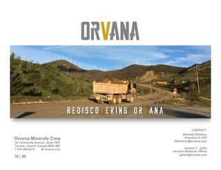 tsx | orv
 REDISCOVERING ORVANA
R e d i s c o v e r i n g O r v a n a
Orvana Minerals Corp
Joanne C. Jobin
Investor Relations Officer
jjobin@orvana.com
CONTACT:
Daniella Dimitrov
President & CEO
ddimitrov@orvana.com181 University Avenue, Suite 1901
Toronto, Ontario Canada M5H 3M7
T 416-369-6275 W orvana.com
 