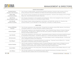 tsx | orv
 REDISCOVERING ORVANA
MANAGEMENT & DIRECTORS
SENIOR MANAGEMENT
Daniella Dimitrov
President, CEO & Director
•  Over 20 years of capital markets, commercial and operations experience. Executive roles including as CFO of
Orvana, Executive Vice-Chair of Baffinland Iron Mines and with Dundee Securities and Raymond James.
Jeffrey Hillis
Chief Financial Officer
•  Over 10 years of senior management and mining financial experience. Executive roles including as CFO of Potash
Ridge Corp., Iberian Minerals and Excellon Resources.
João Nunes
General Manager, El Valle
•  Over 18 years of experience in mine operations and development. Senior mine management roles in Europe with
Sociedade Mineira de Neves Corvo and Minas de Aguas Teñidas.
John Bracale
President, Don Mario
•  Over 30 years of senior mining management in Latin America, the Pacific Rim, and the U.S. Executive roles
including President, Country Manager for CGN Guatemala, a subsidiary of HudBay Minerals.
DIRECTORS
Jacques McMullen
Chairman
•  Over 20 years’ experience in the mining sector. Principal and non-executive director BBA, Member of the Advisory
Committee to Minera S.A. Formerly held senior positions at Barrick Gold.
Gordon Bogden
•  Over 30 years’ experience in the mining/finance sectors. Chair of NexGen Energy, Director of Camino Minerals
and Royal Gold. Formerly CEO of Alloycorp and held senior positions at Standard Chartered Bank, Gryphon
Partners and National Bank Financial.
Juan Gavidia
•  Over 20 years’ experience in the mining sector. Spearheaded business initiatives and provided operational support
for international mining projects. Consultant for Minera S.A. Formerly held positions with Newmont Mining.
Ed Guimaraes
•  Over 25 years’ experience in the mining sector. CFO of Sierra Metals, Director of Aldridge Minerals. Formerly held
senior management positions at Aur Resources	
Sara Magner
•  Over 15 years’ experience in corporate transactional, securities law. Corporate Council of Minera S.A.. Formerly
held positions at Greenberg Taurig and Siemens, Siemens AG.
Gordon Pridham
•  Over 25 years’ experience mining/finance sectors. Principal of Edgewater Capital, Director of Newalta Corp and
Chairman of Titanium Corp. Former Director of Roxgold and held senior positions in a number of finance
companies and has advised public companies across a broad range of industry sectors.
Audra Walsh
•  Over 20 years’ experience in the mining sector. Previously held senior positions at Sierra Metals, Minera S.A., A2Z,
Barrick and Newmont.
John Wilson
•  Over 30 years’ experience in the mining/finance sectors. Member of the Advisory Committee to Minera S.A.
Formerly held senior positions with IFC and World Bank Group.
6
 