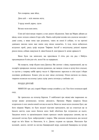 12
Хоч помремо, заки зійде,
День цей — всіх змагань мета;
З труду коней, курок, гусок
Встане воля нам свята.
Спів цієї пісні кинув тварин у стан дикого збудження. Заки ще Марко дійшов до
кінця, вони почали співати її про себе. Навіть найтупіші зпоміж них схопили мелодію і
деякі слова, а якщо мова про розумних, таких як свині й собаки, то на протязі
декількох хвилин вони вже вміли цілу пісню напам'ять. А тоді, після небагатьох
вступних проб, увесь хутір залунав "Звірями Англії" в могутньому унісоні: корови
ревли пісню, собаки скавучали її, вівці блеяли її, коні іржали її, качки крякали її.
Вони були так захоплені, що проспівали її п'ять раз під ряд і Мабуть
продовжували б спів усю ніч, коли б їм не перервали.
На нещастя, гамір збудив пана Джонса. Він скочив з ліжка, переконаний, що на
подвір'я прокралася лисиця; вхопив рушницю, що завжди стояла в кутку його спальні,
та пустив у темряву набій шроту число 6. Шротовини зарилися в стіні клуні і збори
поспішно розійшлися. Кожен утік на своє місце спочинку. Птиці скочили на сідала,
тварини полягали на солому і увесь хутір умить потонув у глибокім сні.
РОЗДІЛ ДРУГИЙ
МИНУЛО три дні; старий Марко помер спокійно у сні. Тіло його поховали край
саду.
Це трапилось на початку березня. У найближчі три місяці між тваринами на
хуторі жваво розвивалась таємна діяльність. Промова Марка відкрила більш
второпним із них зовсім новий погляд на життя. Вони не знали коли спалахне бунт, що
його віщував Марко; не було жодної підстави припускати, що це станеться ще за
їхнього життя; одне вони бачили ясно: їхній обов'язок був готуватися до нього.
Завдання вчити та організовувати інших припало зовсім природньо свиням, що на
загальний погляд були найрозумніші з тварин. Між свиньми відзначалися два молоді
кнурі на ім'я Білан та Наполеон, їх п. Джонс годував на продаж. Наполеон був
великий, досить лютий на вигляд бакшерський кнур, одинокий бакшерець на хуторі;
 