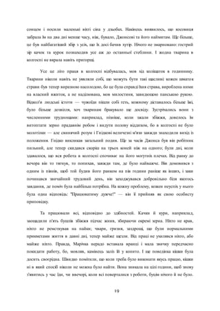 19
сонцем і носили маленькі віхті сіна у дзьобах. Накінець виявилось, що косовиця
забрала їм на два дні менше часу, ніж, бувало, Джонсові та його наймитам. Ще більше,
це був найбагатіший збір з усіх, що їх досі бачив хутір. Нічого не змарновано: гострий
зір качок та курок познаходив усе аж до останньої стеблини. І жодна тварина в
колгоспі не вкрала навіть пригорщі.
Усе це літо праця в колгоспі відбувалась, мов хід коліщаток в годиннику.
Тварини ніколи навіть не уявляли собі, що можуть бути такі щасливі: кожен шматок
страви був тепер виразною насолодою, бо це була справді їхня страва, вироблена ними
на власний вжиток, а не наділювана, мов милостиня, завидющою панською рукою.
Відкол'и людські істоти — чужоїди пішли собі геть, кожному діставалось більше їжі,
було більше дозвілля, хоч тваринам бракувало ще досвіду. Зустрічались вони з
численними труднощами: наприклад, пізніше, коли зжали збіжжя, довелось їм
витоптати зерно прадавнім робом і видути полову віддихом, бо в колгоспі не було
молотілки — але свинячий розум і Гнідкові величезні м'язи завжди знаходили вихід із
положення. Гнідко викликав загальний подив. Ще за часів Джонса був він робітник
пильний, але тепер скидався скоріш на трьох коней ніж на одного; були дні, коли
здавалося, що вся робота в колгоспі спочиває на його могутніх плечах. Від ранку до
вечора він то тягнув, то попихав, завжди там, де було найважче. Він домовився з
одним із півнів, щоб той будив його ранком на пів години раніше як інших, і заки
починався звичайний трудовий день, він заходжувався добровільно біля якогось
завдання, де поміч була найбільш потрібна. На кожну проблему, кожен неуспіх у нього
була одна відповідь: "Працюватиму дужче!" — він її прийняв як свою особисту
приповідку.
Та працювали всі, відповідно до здібностей. Качки й кури, наприклад,
заощадили п'ять бушлів збіжжя підчас жнив, збираючи окремі зерна. Ніхто не крав,
ніхто не ремствував на пайки; чвари, гризня, заздрощі, що були нормальними
прикметами життя в давні дні, тепер майже щезли. Від праці не ухилявся ніхто, або
майже ніхто. Правда, Марічка нерадо вставала вранці і мала звичку передчасно
покидати работу, бо, мовляв, камінець заліз їй у копито. І ще поведінка кішки була
досить своєрідна. Швидко помітили, що коли треба було виконати якусь працю, кішки
ні в який спосіб ніколи не можна було найти. Вона зникала на цілі години, щоб знову
з'явитись у час їди, чи ввечорі, коли всі поверталися з роботи, буцім нічого й не було.
 