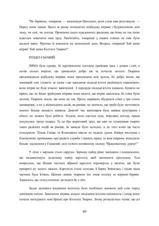 40
"Не барімось, товариші, — викликнув Наполеон, коли сліди вже розглянули. —
Перед нами праця. Цього ж ранку починаємо відбудову вітряка і будуватимемо усю
зиму, чи сніг, чи погода. Провчимо цього нужденного зрадника, що йому не так легко
вдасться знівечити наш труд. Пам'ятайте, товариші: у наших плянах не сміє бути
жодної зміни. Мусимо їх виконати на зазначений день. Вперед, товариші! Хай живе
вітряк! Хай живе Колгосп Тварин!"
РОЗДІЛ СЬОМИЙ.
ЗИМА була сувора. За хуртовинною погодою прийшов град з дощем і сніг, а
потім сильні морози, що трималися добре аж за початок лютого. Тварини
продовжували відбудову вітряка; вони прикладали всіх зусиль, бо добре знали, що
зовнішній світ стежить за ними і що завидющі людські істоти радітимуть переможно,
коли вітряк не буде вчасно закінчений. З персердя людські істоти вдавали, буцімто не
вірять, що це Білан зруйнував вітряка: вони казали, що вітряк завалився, бо стіни були
затонкі. Тварини знали, що воно не так. Проте, вирішено збудувати стіни у три стопи
завширшки, а не у вісімнадцять цалів, як раніше; це значило, що треба буде заготовити
значно більшу кількість каміння. Довгий час каменярня була завіяна кучугурами і
нічого не можна було робити. Згодом, коли настала суха, морозяна погода, праця
посунулась трохи вперед. Та це був жорстокий труд, що вже не сповнював тварин
таких радісних надій як раніше, їм завжди було холодно, а до того вони ще часто
голодували. Тільки Гнідко та Конюшина ніколи не падали духом. Квікун виступав з
блискучими промовами про радість служби і гідність праці, та інші тварини знаходили
більше надхнення у Гнідковій силі та його незмінному оклику "Працюватиму дужче!"
У січні з харчами стало скрутно. Зернову пайку різко зменшено і повідомлено,
що видаватимуть додаткову пайку картоплі, щоб заповнити прогалину. Тоді
викрилось, що більша частина зібраної картоплі перемерзла у кагатах, що були
прикриті не досить щільно. Картопля стала солодка, її барва Змінилась і тільки мала
частина була їстівна. Цілими днями тварини їли лише полову та кормові буряки.
Здавалось, що голод починає заглядати їм у вічі.
Задля дальшого існування колгоспу було необхідно заховати цей стан перед
зовнішнім світом. Завалення вітряка додало людським істотам сміливости і тепер вони
почали вигадувати нові брехні про Колгосп Тварин. Знову розходились чутки, що усі
 