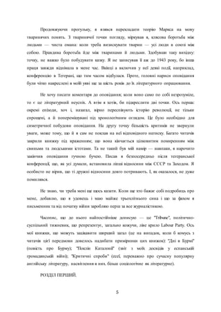 5
Продовжуючи прогульку, я взявся перекладати теорію Маркса на мову
тваринячих понять. З тваринячої точки погляду, міркував я, клясова боротьба між
людьми — чиста омана: коли треба визискувати тварин — усі люди в союзі між
собою. Правдива боротьба йде між тваринами й людьми. Здобувши таку вихідну:
точку, не важко було побудувати казку. Я не записував її аж до 1943 року, бо інша
праця завжди віднімала в мене час. Вкінці а включив у неї деякі події, наприклад,
конференцію в Тегерані, що тим часом відбулася. Проте, головні нариси оповідання
були чітко накреслені в моїй уяві ще за шість років до їх літературного опрацювання.
Не хочу писати коментаря до оповідання; коли воно само по собі незрозуміле,
то є це літературний неуспіх. А втім я хотів, би підкреслити дві точки. Ось перша:
окремі епізоди, хоч і, назагал, вірно переспівують історію революції, не тільки
спрощені, а й поперемішувані під хронологічним оглядом. Це було необхідно для
симетричної побудови оповідання. На другу точку більшість критиків не звернули
уваги, може тому, що й я сам не поклав на неї відповідного натиску. Багато читачів
закрили книжку під враженням; що вона кінчається цілковитим помиренням між
свиньми та людськими істотами. Та не такий був мій намір — навпаки, я нарочито
закінчив оповідання гучною бучею. Писав я безпосередньо після тегеранської
конференції, що, як усі думали, встановила ліпші відносини між СССР та Заходом. Я
особисто не вірив, що ті дружні відносини довго потривають. І, як оказалося, не дуже
помилявся.
Не знаю, чи треба мені ще щось казати. Коли ще хто бажає собі подробиць про
мене, добавлю, що я удовець і маю майже трьохлітнього сина і що за фахом я
письменник та від початку війни заробляю перш за все журналістикою.
Часопис, що до нього найпостійніше дописую — це "Tribune", політично-
суспільний тижневик, що репрезентує, загально кожучи, ліве крило Labour Party. Ось
мої книжки, що можуть зацікавити ширший загал (це на випадок, коли б комусь з
читачів цієї передмови довелось надибати примірники цих книжок): "Дні в Бурмі"
(повість про Бурму); "Поклін Каталонії" (звіт з моїх досвідів у еспанській
громадянській війні); "Критичні спроби" (есеї, переважно про сучасну популярну
англійську літературу, насвітлення в них. більш соціологічне як літературне).
РОЗДІЛ ПЕРШИЙ.
 