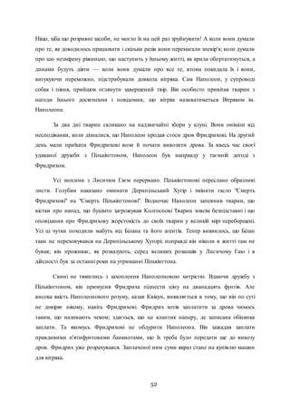52
Ніщо, хіба що розривні засоби, не могло їх на цей раз зруйнувати! А коли вони думали
про те, як доводилось працювати і скільки разів вони перемагали зневір'я; коли думали
про цю незмірену ріжницю, що наступить у їхньому житті, як крила обертатимуться, а
динами будуть діяти — коли вони думали про все те, втома покидала їх і вони,
вигукуючи переможно, підстрибували довкола вітряка. Сам Наполеон, у супроводі
собак і півня, прийшов оглянути завершений твір. Він особисто привітав тварин з
нагоди їхнього досягнення і повідомив, що вітряк називатиметься Вітряком ім.
Наполеона.
За два дні тварин скликано на надзвичайні збори у клуні. Вони оніміли від
несподіванки, коли дізналися, що Наполеон продав стоси дров Фридрихові. На другий
день мали приїхати Фридрихові вози й почати вивозити дрова. За ввесь час своєї
удаваної дружби з Пількінгтоном, Наполеон був направду у таємній догоді з
Фридрихом.
Усі зносини з Лисичим Гаєм перервано. Пількінгтонові переслано образливі
листи. Голубам наказано оминати Дерипільський Хутір і змінити гасло "Смерть
Фридрихові" на "Смерть Пількінгтонові". Водночас Наполеон запевнив тварин, що
вістки про напад, що буцімто загрожував Колгоспові Тварин зовсім безпідставні і що
оповідання про Фридрихову жорстокість до своїх тварин у великій мірі переборщені.
Усі ці чутки походили мабуть від Білана та його агентів. Тепер виявилось, що Білан
таки не переховувався на Дерипільському Хуторі; поправді він ніколи в житті там не
бував; він проживає, як розказують, серед великих розкошів у Лисичому Гаю і в
дійсності був за останні роки на утриманні Пількінгтона.
Свині не тямились з захоплення Наполеоновою хитрістю. Вдаючи дружбу з
Пількінгтоном, він примусив Фридриха піднести ціну на дванадцять фунтів. Але
висока якість Наполеонового розуму, казав Квікун, виявляється в тому, що він по суті
не довіряє нікому, навіть Фридрихові. Фридрих хотів заплатити за дрова чимось
таким, що називають чеком; здається, що це клаптик паперу, де записана обіцянка
заплати. Та якомусь Фридрихові не обдурити Наполеона. Він зажадав заплати
правдивими п'ятифунтовими банкнотами, що їх треба було передати ще до вивозу
дров. Фридрих уже розрахувався. Заплаченої ним суми якраз стане на купівлю машин
для вітряка.
 
