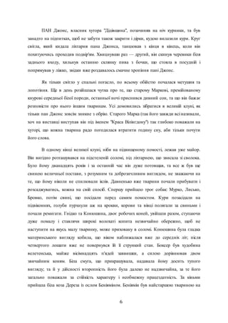 6
ПАН Джонс, власник хутора "Дідівщина", позачиняв на ніч курники, та був
занадто на підпитках, щоб не забути також закрити і дірки, кудою вилазили кури. Круг
світла, який кидала ліхтарня пана Джонса, танцював з кінця в кінець, коли він
похитуючись проходив подвір'ям. Хвицнувши раз — другий, він скинув черевики біля
заднього входу, хильнув останню склянку пива з бочки, що стояла в посудній і
попрямував у ліжко, звідки вже роздавалось смачне хропіння пані Джонс.
Як тільки світло у спальні погасло, по всьому обійстю почалася метушня та
лопотіння. Ще в день розійшлася чутка про те, що старому Маркові, премійованому
кнурові середньої білої породи, останньої ночі приснився дивний сон, та що він бажає
розповісти про нього іншим тваринам. Усі домовились зібратися в великій клуні, як
тільки пан Джонс зовсім зникне з обрію. Старого Марка (так його завжди всі називали,
хоч на виставці виступав він під іменем "Краса Вілінгдону") так глибоко поважали на
хуторі, що кожна тварина радо погодилася втратити годину сну, аби тільки почути
його слова.
В одному кінці великої клуні, ніби на підвищеному помості, лежав уже майор.
Він вигідно розташувався на підстеленій соломі, під ліхтарнею, що звисала зі сволока.
Було йому дванадцять років і за останній час він дуже потовщав, та все ж був ще
свинею величньої постави, з розумним та доброзичливим виглядом, не зважаючи на
те, що йому ніколи не спилювали іклів. Давненько вже тварини почали прибувати і
розсаджуватись, кожна на свій спосіб. Спершу прийшло троє собак: Мурко, Лисько,
Бровко, потім свині, що посідали перед самим помостом. Кури позасідали на
підвіконнях, голуби пурхнули аж на крокви, корови та вівці полягали за свиньми і
почали ремиґати. Гнідко та Конюшина, двоє робочих коней, увійшли разом, ступаючи
дуже помалу і ставлячи широкі волохаті копита незвичайно обережно, щоб не
наступити на якусь малу тваринку, може приховану в соломі. Конюшина була гладка
материнського вигляду кобила, що віком наближалася вже до середніх літ; після
четвертого лошати вже не повернувся їй її стрункий стан. Боксер був худобина
велетенська, майже вісімнадцять п'ядей заввишки, а силою дорівнював двом
звичайним коням. Біла смуга, що прикрашувала, надавала йому досить тупого
вигляду; та й у дійсності второпність його була далеко не надзвичайна, за те його
загально поважали за стійкість характеру і необмежну працездатність. За кіньми
прийшла біла коза Дереза із ослом Беніяміном. Беніямін був найстаршою твариною на
 