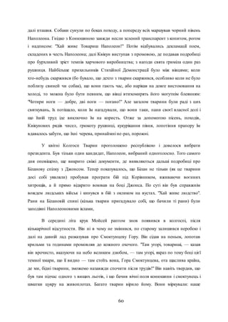 60
далі пташня. Собаки сунули по боках походу, а попереду всіх маршував чорний півень
Наполеона. Гнідко з Конюшиною завжди несли зелений транспарент з копитом, рогом
і надписом: "Хай живе Товариш Наполеон!" Потім відбувались декламації поем,
складених в честь Наполеона; далі Квікун виступав з промовою, де подавав подробиці
про бурхливий зріст темпів харчового виробництва; з нагоди свята гриміла один раз
рушниця. Найбільше прихильників Стихійної Демонстрації було між вівцями; коли
хто-небудь скаржився (бо бувало, що дехто з тварин скаржився, особливо коли не було
поблизу свиней чи собак), що вони гають час, або нарікав на довге вистоювання на
холоді, то можна було бути певним, що вівці втихомирять його могутнім блеянням:
"Чотири ноги — добре, дві ноги — погано!" Але загалом тварини були раді з цих
святкувань, їх потішало, коли їм нагадували, що вони таки, пани своєї власної долі і
що їхній труд іде виключно їм на користь. Отже за допомогою пісень, походів,
Квікунових рядів чисел, грюкоту рушниці, кукурікання півня, лопотіння прапору їм
вдавалось забути, що їхні черева, принаймні не-раз, порожні.
У квітні Колгосп Тварин проголошено республікою і довелося вибрати
президента. Був тільки один кандидат, Наполеон, вибраний одноголосно. Того самого
дня оповіщено, ще викрито свіжі документи, де виявляються дальші подробиці про
Біланову спілку з Джонсом. Тепер показувалось, що Білан не тільки (як це тварини
досі собі уявляли) пробував програти бій під Корівником, вживаючи воєнних
хитрощів, а й прямо відкрито воював на боці Джонса. По суті він був справжнім
вождем людських військ і кинувся в бій з окликом на вустах. "Хай живе людство".
Рани на Білановій спині (кілька тварин пригадувало собі, що бачили ті рани) були
заподіяні Наполеоновими іклами,
В середині літа крук Мойсей раптом знов появився в колгоспі, після
кількарічної відсутности. Він ні в чому не змінився, по старому залишився неробою і
далі на давній лад разказував про Смоктунцеву Гору. Він сідав на пеньок, лопотав
крильми та годинами промовляв до кожного охочого. "Там угорі, товариші, — казав
він врочисто, вказуючи на небо великим дзюбом, — там угорі, якраз по тому боці цієї
темної хмари, що її видно — там стоїть вона, Гора Смоктунцева, ота щаслива країна,
де ми, бідні тварини, зможемо назавжди спочити після трудів!" Він навіть твердив, що
був там підчас одного з вищих льотів, і що бачив вічні поля конюшини і смоктунець і
шматки цукру на живоплотах. Багато тварин вірило йому. Вони міркували: наше
 