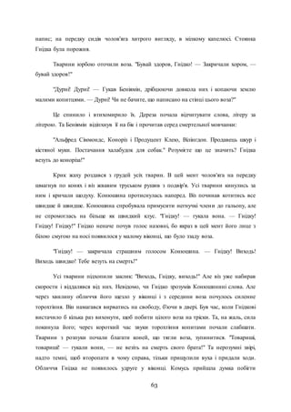 63
напис; на передку сидів чолов'яга хитрого вигляду, в мілкому капелюсі. Стоянка
Гнідка була порожня.
Тварини юрбою оточили воза. "Бувай здоров, Гнідко! — Закричали хором, —
бувай здоров!"
"Дурні! Дурні! — Гукав Беніямін, дрібцюючи довкола них і копаючи землю
малими копитцями. — Дурні! Чи не бачите, що написано на стінці цього воза?"
Це спинило і втихомирило їх. Дереза почала відчитувати слова, літеру за
літерою. Та Беніямін відіпхнув її на бік і прочитав серед смертельної мовчанки:
"Альфред Сіммондс, Коноріз і Продуцент Клею, Вілінгдон. Продавець шкур і
кістяної муки. Постачання халабудок для собак." Розумієте що це значить? Гнідка
везуть до коноріза!"
Крик жаху роздався з грудей усіх тварин. В цей мент чолов'яга на передку
шмагнув по конях і віз жвавим труськом рушив з подвір'я. Усі тварини кинулись за
ним і кричали щодуху. Конюшина протиснулась наперед. Віз починав котитись все
швидше й швидше. Конюшина спробувала примусити негнучкі члени до гальопу, але
не спромоглась на більще як швидкий клус. "Гнідку! — гукала вона. — Гнідку!
Гнідку! Гнідку!" Гнідко неначе почув голос назовні, бо якраз в цей мент його лице з
білою смугою на носі появилося у малому віконці, що було ззаду воза.
"Гнідку! — закричала страшним голосом Конюшина. — Гнідку! Виходь!
Виходь швидко! Тебе везуть на смерть!"
Усі тварини підхопили заклик: "Виходь, Гнідку, виходь!" Але віз уже набирав
скорости і віддалявся від них. Невідомо, чи Гнідко зрозумів Конюшинині слова. Але
через хвилину обличчя його щезло у віконці і з середини воза почулось силенне
торохтіння. Він намагався вирватись на свободу, б'ючи в двері. Був час, коли Гнідкові
вистачило б кілька раз вихонути, щоб побити цілого воза на тріски. Та, на жаль, сила
покинула його; через короткий час звуки торохтіння копитами почали слабшати.
Тварини з розпуки почали благати коней, що тягли воза, зупинитися. "Товариші,
товариші! — гукали вони, — не везіть на смерть свого брата!" Та нерозумні звірі,
надто темні, щоб второпати в чому справа, тільки прищулили вуха і придали ходи.
Обличчя Гнідка не появилось удруге у віконці. Комусь прийшла думка побігти
 