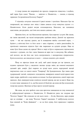 71
А тепер (сказав він наприкінці) він просить товариство підвестись і подбати,
щоб чарки були повні. "Панове, — закінчив п. Пількінгтон, — панове, я підношу
здравицю: За процвітання Колгоспу Тварин!"
У відповідь почулися захоплені й рясні оклики і тупотіння. Наполеон був так
зачарований, що покинув своє місце і пішов довкола столу чокнутись кухлем з п.
Пількінгтоном. Коли радісні вигуки втихомирилися, Наполеон, що залишився
навстоячки, дав зрозуміти, що й він хоче сказати декілька слів.
Промова його, як і всі Наполеонові промови, була коротка і до речі. Він сказав,
що також щасливий, що часові непорозумінь прийшов кінець. Довгий час кружляли
чутки — він має підставу думати, що їх поширював якийсь злостивий ворог, —
буцімто у світогляді його та його колег є щось підривне, а навіть революційне, їм
причіпляли намагання піднести бунт між тваринами на сусідніх хуторах. Ніщо не
може бути більш далеке від правди! Жити в мирі та бути в нормальних торговельних
зносинах з сусідами, ось їхнє єдине бажання як зараз так і в минулому. Він добавив:
цей колгосп, що він його має честь контролювати, є кооперативне підприємство.
Купча на колгосп, що находиться в нього — спільна власність усіх свиней.
Йому не віриться (казав він далі), щоб давні підозри усе ще тривали, але
недавно проведені були у щоденних звичках хутора зміни, що повинні викликати
дальший зріст довір'я. Досі тварини на хуторі мали досить нерозумний звичай
звертаючись одне до одного казати "Товаришу". Це будеприпинене. Був також дуже
чудернацький звичай, невідомого походження, машерувати кожної неділі вранці повз
череп кнура, прибитий в саду цвяхом до пенька. І це буде припинене, самий череп вже
закопали. Далі, відвідувачі може помітили зелений прапор, що має на щоглі. Якщо так,
то вони може завважили й те, що біле копито й білий ріг, що ними він був позначений,
тепер вже усунено. Відтепер це буде просто зелений прапор.
Він казав, що хоче зробити лиш одне критичне завваження на тему знаменитої
й добросусідської промови п. Пількінгтона. П. Пількінгтон увесь час згадував про
"Колгосп Тварин". Він очевидно не міг цього знати — бо він, Наполеон, зараз уперше
про це сповіщає — що назву "Колгосп Тварин" скасовано. У майбутньому колгосп
буде відомий як "Хутір Дідівщина" — це на його думку, його правильна і первісна
назва.
 