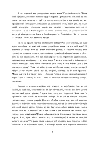 8
Отже, товариші, яка природа цього нашого життя? Гляньмо йому ввічі. Життя
наше нужденне, повне вис лажного труду та коротке. Приходимо на світ; паші, що нам
дають, вистачає якраз на те, щоб дух наш не покинув тіла, а тих зпоміж нас, хто
працездатний, примушують працювати до останнього атому наших сил. Як тільки
нашій придатності приходить кінець, нас негайно з огидливою жорстокістю
заколюють. Немає в Англії тварини, яка знала б що таке щастя, або дозвілля, коли їй
минув рік від народження. Немає в Англії тварини, що була б вільна. Життя тварини
— нестаток і неволя. Ось яка чиста правда.
Та чи це просто частина природнього порядку? Чи воно тому так, що наша
країна така бідна і не може забезпечити пристойного життя тим, хто в ній живе? Ні,
товариші, у тисячу разів ні! Земля англійська родюча, а підсоння лагідне; вона
спроможна запевнити достатнє прохарчування куди більшій кількості тварин як ці, що
зараз на ній проживають. Ось цей наш хутір міг би сам утримувати десяток коней,
двадцять корів, сотні овець — усі вони могли б жити в достаткові та з гідністю, що
майже переходить межі нашої теперішньої уяви. Чому ж тоді живемо далі у цих
нужденних умовах? Тому, що майже цілість вироблених нашою працею вартостей
крадуть у нас людські істоти. Ось де, товариші, відповідь на всі наші проблеми.
Можна вмістити їх в одному слові — Людина. Людина це наш одинокий, справжній
ворог. Усуньте людину зі сцени і тоді ви назавжди викорінили причину голоду і
перевтоми.
Людина — одиноке створіння, що споживає, не виробляючи. Вона не дає
молока, не несе яєць, вона заслаба на те, щоб тягти плуги, вона не вміє бігти досить
швидко, щоб хапати кріликів. А проте вона панує над тваринами. Вона силує їх
працювати, вона віддає їм необхідний мінімум, що не дає їм загинути голодною
смертю, а решту заховує для себе. Наш труд обробляє землю, через наш гній вона стає
родюча, та всежтаки немає нікого такого поміж нас, хто був би власником чогонебудь
крім своєї власної шкури. Корови, що вас бачу перед собою, скільки тисяч галонів
молока дали ви за останній рік? А що сталося з цим молоком, що повинно було
годувати ваші кріпкі телята? Кожна найменша крапля його потекла у горлянку наших
ворогів. А ви, кури, скільки нанесли яєць за останній рік? А скільки ви висиділи
курчат із цих яєць? Уся решта пішла на ринок, щоб принести гроші Джонсові та його
наймитам. А ти, Конюшино, скажи, де ті чотири лошата, що їх породила, що повинні
 