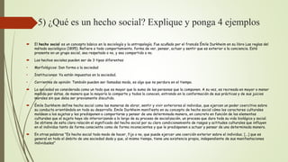 5) ¿Qué es un hecho social? Explique y ponga 4 ejemplos
 El hecho social es un concepto básico en la sociología y la antropología. Fue acuñado por el francés Émile Durkheim en su libro Las reglas del
método sociológico (1895). Refiere a todo comportamiento, forma de ver, pensar, actuar y sentir que es exterior a la conciencia. Está
presente en un grupo social, sea respetado o no, y sea compartido o no.
 Los hechos sociales pueden ser de 3 tipos diferentes:
• Morfológicos: Dan forma a la sociedad
• Instituciones: Ya están impuestos en la sociedad.
• Corrientes de opinión: También pueden ser llamadas moda, es algo que no perdura en el tiempo.
 La sociedad es considerada como un todo que es mayor que la suma de las personas que la componen. A su vez, es recreada en mayor o menor
medida por éstas, de manera que la mayoría la comparte y todos la conocen, entrando en la conformación de sus prácticas y de sus juicios
morales sin que deba ser previamente discutido.
 Émile Durkheim define hecho social como las maneras de obrar, sentir y vivir exteriores al individuo, que ejercen un poder coercitivo sobre
su conducta orientándola en todo su desarrollo. Emile Durkheim manifiesta en su concepto de hecho social cómo los caracteres culturales
moldean a los sujetos y les predisponen a comportarse y pensar de una determinada manera, en concreto en función de los elementos
culturales que el sujeto haya ido interiorizando a lo largo de su proceso de socialización, un proceso que dura toda su vida biológica y social.
Se obtiene de esta clara relación el significado del hecho social por su claro condicionamiento de rasgos y actitudes culturales que influyen
en el individuo tanto de forma consciente como de forma inconscientes y que le predisponen a actuar y pensar de una determinada manera.
 En otras palabras "Es hecho social todo modo de hacer, fijo o no, que puede ejercer una coerción exterior sobre el individuo; [...] que es
general en todo el ámbito de una sociedad dada y que, al mismo tiempo, tiene una existencia propia, independiente de sus manifestaciones
individuales"
 