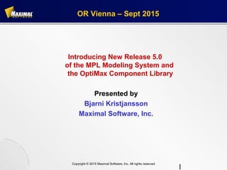 1
Copyright © 2015 Maximal Software, Inc. All rights reserved
OR Vienna – Sept 2015
Introducing New Release 5.0
of the MPL Modeling System and
the OptiMax Component Library
Presented by
Bjarni Kristjansson
Maximal Software, Inc.
 