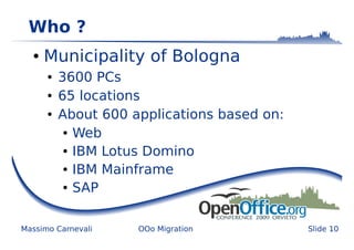 Who ?
  ●   Municipality of Bologna
      ●   3600 PCs
      ●   65 locations
      ●   About 600 applications based on:
           ● Web


           ● IBM Lotus Domino


           ● IBM Mainframe


           ● SAP




Massimo Carnevali    OOo Migration           Slide 10
 