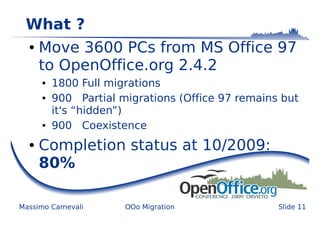 What ?
  ●   Move 3600 PCs from MS Office 97
      to OpenOffice.org 2.4.2
      ●   1800 Full migrations
      ●   900 Partial migrations (Office 97 remains but
          it's “hidden”)
      ●   900 Coexistence
  ●   Completion status at 10/2009:
      80%

Massimo Carnevali      OOo Migration               Slide 11
 