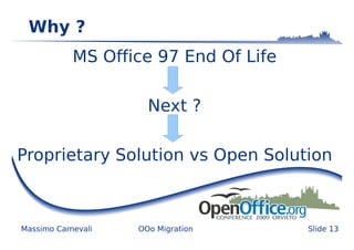 Why ?
            MS Office 97 End Of Life

                      Next ?

Proprietary Solution vs Open Solution



Massimo Carnevali   OOo Migration      Slide 13
 
