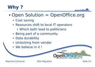Why ?
  ●   Open Solution = OpenOffice.org
      ●   Cost saving
      ●   Resources shift to local IT operators
           ● Which both lead to politicians


      ●   Being part of a community
      ●   Data durability
      ●   Unlocking from vendor
      ●   We believe in it !



Massimo Carnevali       OOo Migration             Slide 14
 