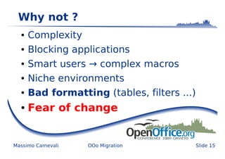 Why not ?
  ●   Complexity
  ●   Blocking applications
  ●   Smart users → complex macros
  ●   Niche environments
  ●   Bad formatting (tables, filters ...)
  ●   Fear of change


Massimo Carnevali   OOo Migration            Slide 15
 