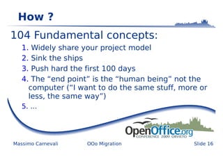 How ?
104 Fundamental concepts:
   1. Widely share your project model
   2. Sink the ships
   3. Push hard the first 100 days
   4. The “end point” is the “human being” not the
     computer (“I want to do the same stuff, more or
     less, the same way”)
   5. ...




Massimo Carnevali   OOo Migration               Slide 16
 