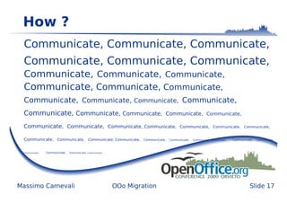 How ?
  Communicate, Communicate, Communicate,
  Communicate, Communicate, Communicate,
  Communicate, Communicate, Communicate,
  Communicate, Communicate, Communicate,
  Communicate, Communicate, Communicate, Communicate,
  Communicate, Communicate, Communicate,                                        Communicate, Communicate,

  Communicate, Communicate, Communicate, Communicate,                                     Communicate, Communicate, Communicate,


  Communicate, Communicate, Communicate, Communicate,                Communicate,   Communicate,   Communicate, Communicate,   Communicate,   Communicate,




  Communicate,   Communicate,   Communicate, Communicate,




Massimo Carnevali                                           OOo Migration                                                                Slide 17
 