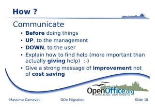 How ?
  Communicate
      ●   Before doing things
      ●   UP, to the management
      ●   DOWN, to the user
      ●   Explain how to find help (more important than
          actually giving help) :-)
      ●   Give a strong message of improvement not
          of cost saving



Massimo Carnevali      OOo Migration               Slide 18
 