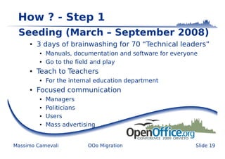 How ? - Step 1
 Seeding (March – September 2008)
      ●   3 days of brainwashing for 70 “Technical leaders”
          ●   Manuals, documentation and software for everyone
          ●   Go to the field and play
      ●   Teach to Teachers
          ●   For the internal education department
      ●   Focused communication
          ●   Managers
          ●   Politicians
          ●   Users
          ●   Mass advertising


Massimo Carnevali          OOo Migration                     Slide 19
 