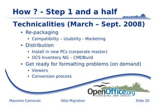 How ? - Step 1 and a half
  Technicalities (March – Sept. 2008)
      ●   Re-packaging
          ●   Compatibility – Usability - Marketing
      ●   Distribution
          ●   Install in new PCs (corporate master)
          ●   OCS Inventory NG – CMDBuild
      ●   Get ready for formatting problems (on demand)
          ●   Viewers
          ●   Conversion process




Massimo Carnevali           OOo Migration             Slide 20
 