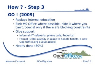 How ? - Step 3
  GO ! (2009)
      ●   Replace internal education
      ●   Sink MS Office where possible, hide it where you
          can't, coexist only if there are blocking constraints
      ●   Give support:
          ●   Informal (IT referents, phone calls, Federica)
          ●   Formal (OTRS already in place to handle tickets, a new
              OpenOffice.org queue added)
      ●   Nearly done (80%)




Massimo Carnevali           OOo Migration                       Slide 22
 