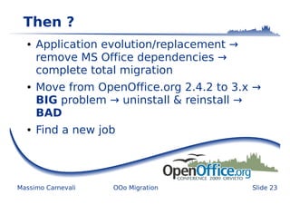 Then ?
  ●   Application evolution/replacement →
      remove MS Office dependencies →
      complete total migration
  ●   Move from OpenOffice.org 2.4.2 to 3.x →
      BIG problem → uninstall & reinstall →
      BAD
  ●   Find a new job




Massimo Carnevali   OOo Migration           Slide 23
 