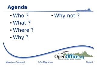 Agenda
   ● Who ?                     ●    Why not ?
   ● What ?


   ● Where ?


   ● Why ?




Massimo Carnevali   OOo Migration               Slide 6
 