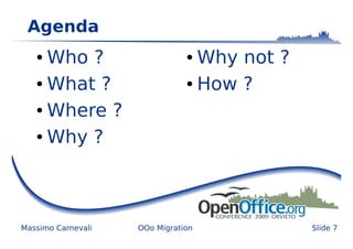 Agenda
   ● Who ?                     ● Why not ?
   ● What ?                    ● How ?


   ● Where ?


   ● Why ?




Massimo Carnevali   OOo Migration            Slide 7
 